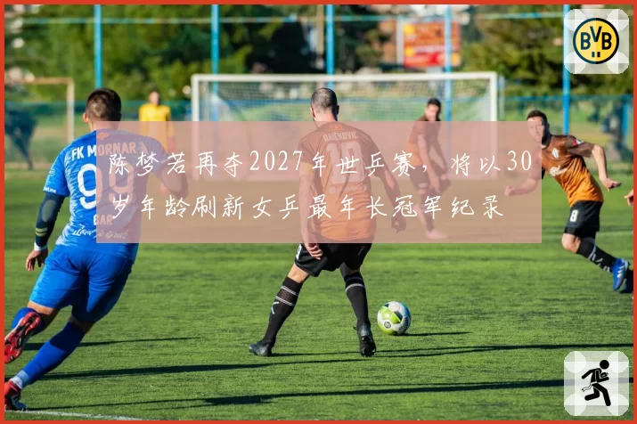 陈梦若再夺2027年世乒赛，将以30岁年龄刷新女乒最年长冠军纪录