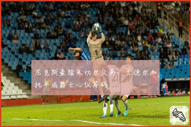 尼克斯豪赌米切尔交易，兰德尔加托平成爵士心仪筹码