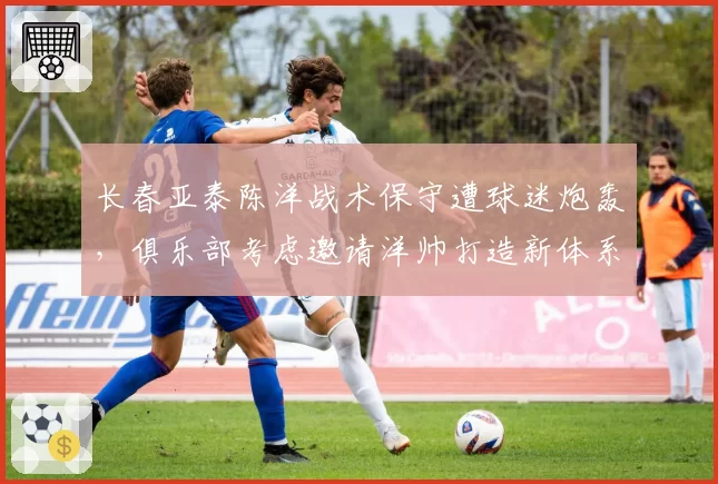 长春亚泰陈洋战术保守遭球迷炮轰，俱乐部考虑邀请洋帅打造新体系