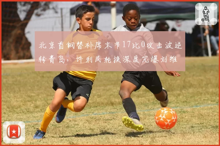 北京首钢替补席末节17比0攻击波逆转青岛，许利民轮换深度完爆刘维伟七人短阵