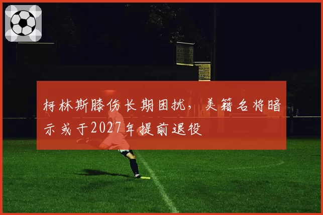 柯林斯膝伤长期困扰，美籍名将暗示或于2027年提前退役