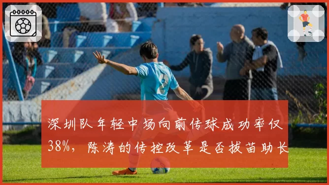 深圳队年轻中场向前传球成功率仅38%，陈涛的传控改革是否拔苗助长？