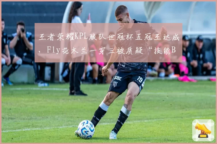 王者荣耀KPL狼队世冠杯五冠王达成，Fly花木兰一穿三被质疑“技能BUG”未处理