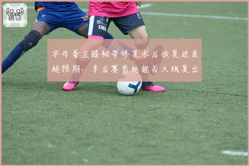 字母哥左膝韧带修复术后恢复进度超预期，季后赛首轮能否火线复出？