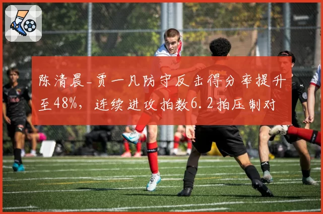 陈清晨_贾一凡防守反击得分率提升至48%,连续进攻拍数6.2拍压制对手连贯性