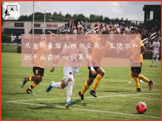 尼克斯豪赌米切尔交易，兰德尔加托平成爵士心仪筹码