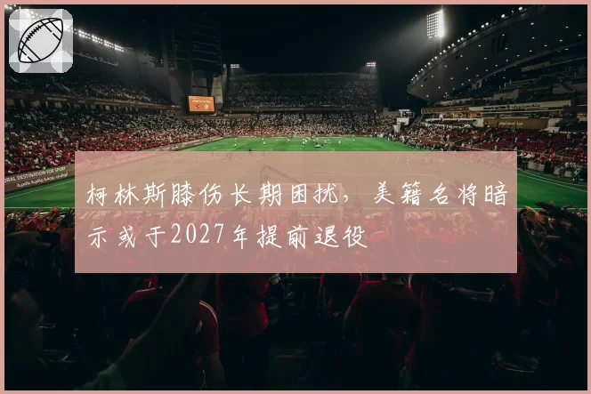 柯林斯膝伤长期困扰，美籍名将暗示或于2027年提前退役