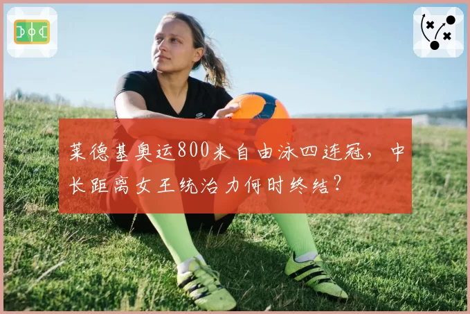 莱德基奥运800米自由泳四连冠，中长距离女王统治力何时终结？