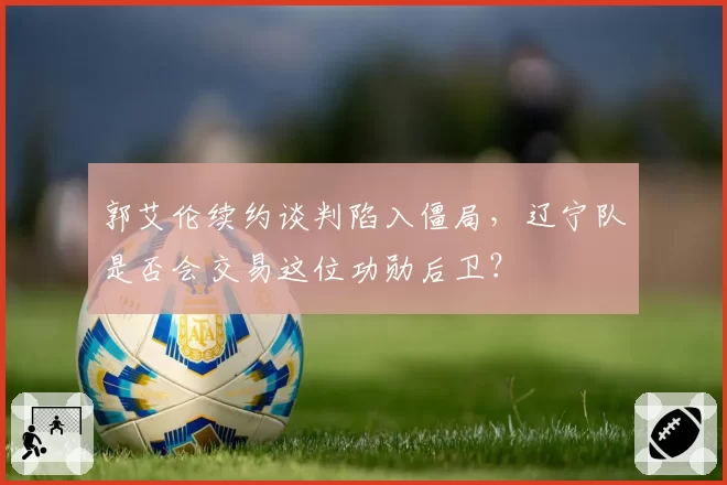 郭艾伦续约谈判陷入僵局，辽宁队是否会交易这位功勋后卫？