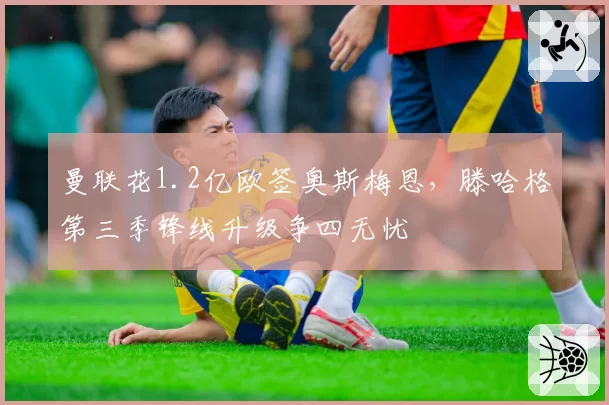 曼联花1.2亿欧签奥斯梅恩，滕哈格第三季锋线升级争四无忧