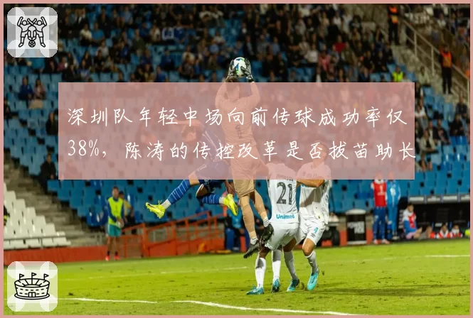 深圳队年轻中场向前传球成功率仅38%，陈涛的传控改革是否拔苗助长？