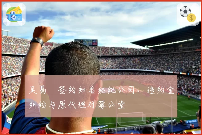 吴易昺签约知名经纪公司，违约金纠纷与原代理对簿公堂