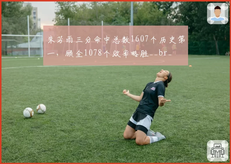 朱芳雨三分命中总数1607个历史第一，顾全1078个效率略胜__br_