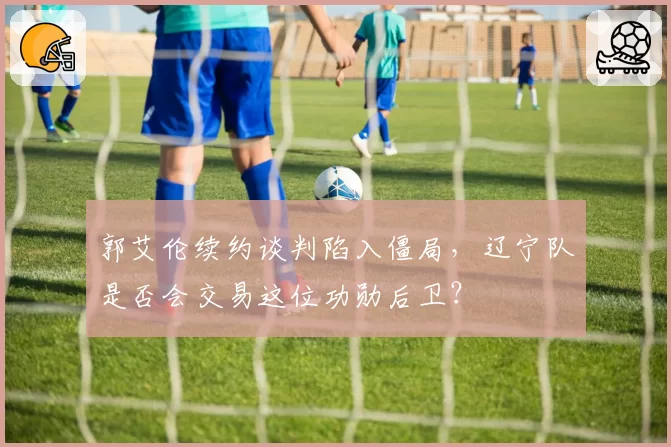 郭艾伦续约谈判陷入僵局，辽宁队是否会交易这位功勋后卫？