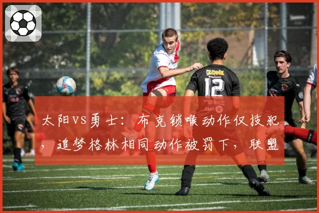 太阳vs勇士：布克锁喉动作仅技犯，追梦格林相同动作被罚下，联盟双标遭质疑