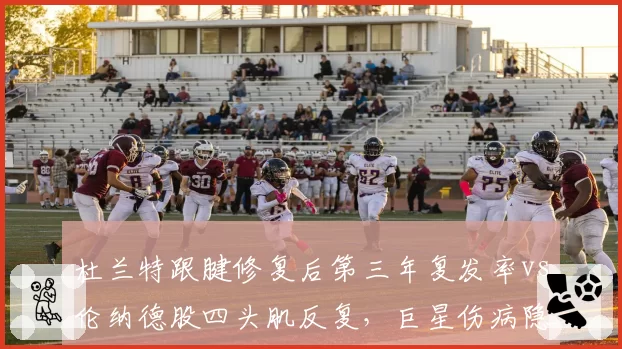 杜兰特跟腱修复后第三年复发率vs伦纳德股四头肌反复,巨星伤病隐患对比