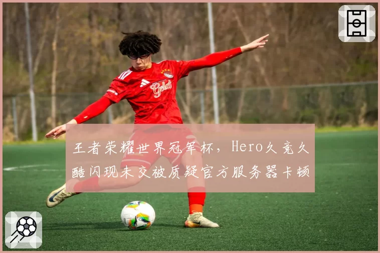 王者荣耀世界冠军杯，Hero久竞久酷闪现未交被质疑官方服务器卡顿