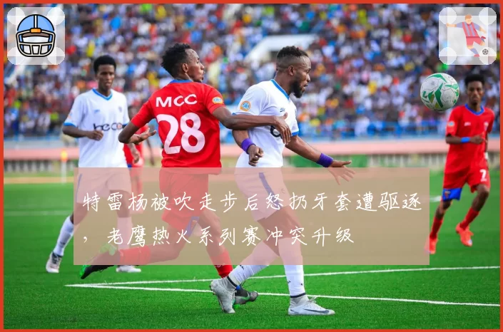 特雷杨被吹走步后怒扔牙套遭驱逐,老鹰热火系列赛冲突升级