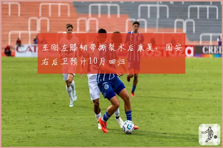 王刚左膝韧带撕裂术后康复，国安右后卫预计10月回归