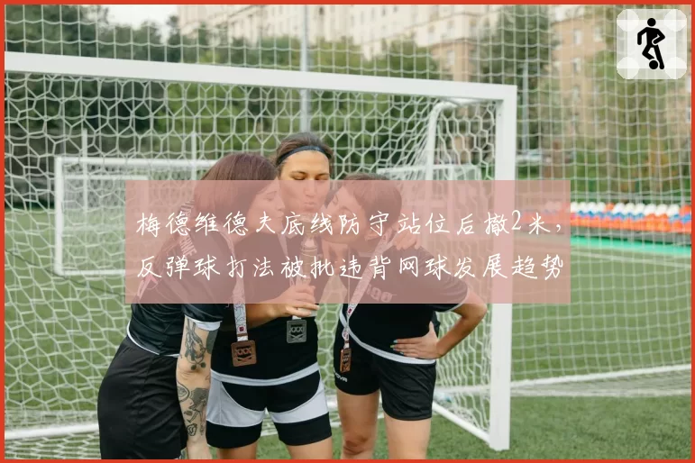 梅德维德夫底线防守站位后撤2米，反弹球打法被批违背网球发展趋势