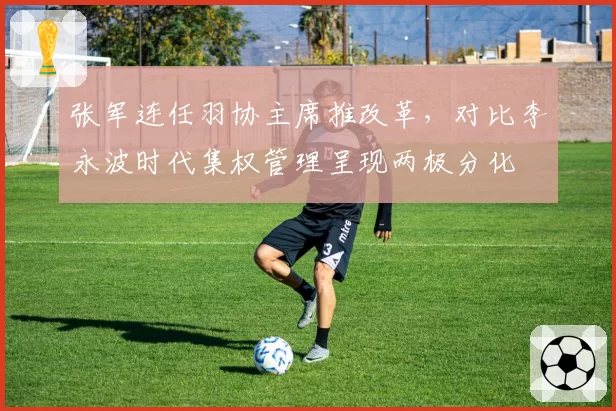 张军连任羽协主席推改革，对比李永波时代集权管理呈现两极分化