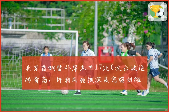 北京首钢替补席末节17比0攻击波逆转青岛,许利民轮换深度完爆刘维伟七人短阵