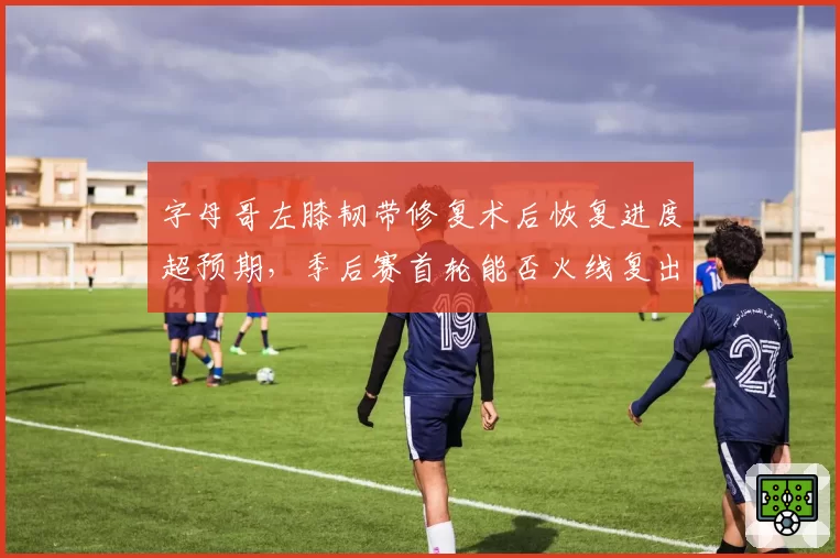 字母哥左膝韧带修复术后恢复进度超预期，季后赛首轮能否火线复出？