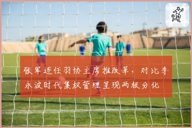 张军连任羽协主席推改革,对比李永波时代集权管理呈现两极分化