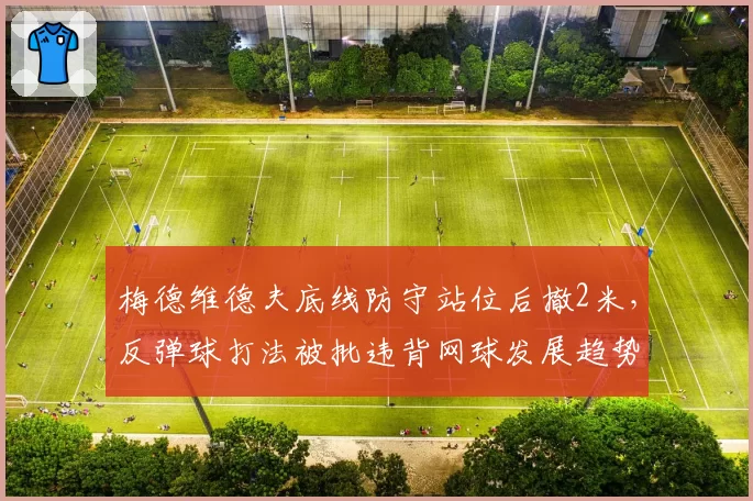 梅德维德夫底线防守站位后撤2米，反弹球打法被批违背网球发展趋势