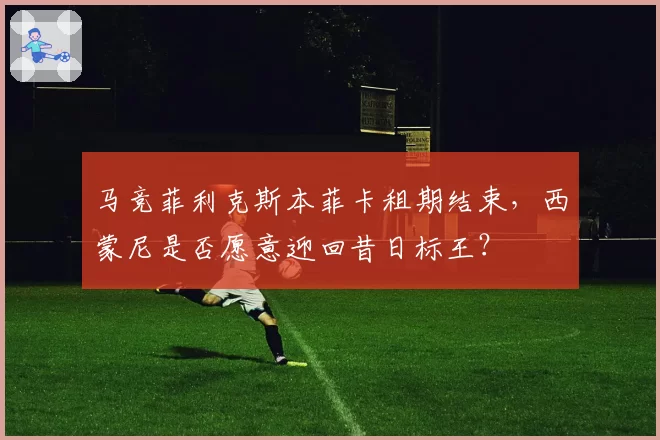 马竞菲利克斯本菲卡租期结束，西蒙尼是否愿意迎回昔日标王？