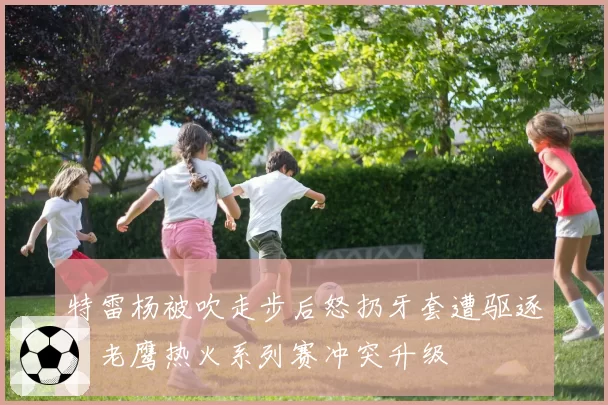 特雷杨被吹走步后怒扔牙套遭驱逐，老鹰热火系列赛冲突升级