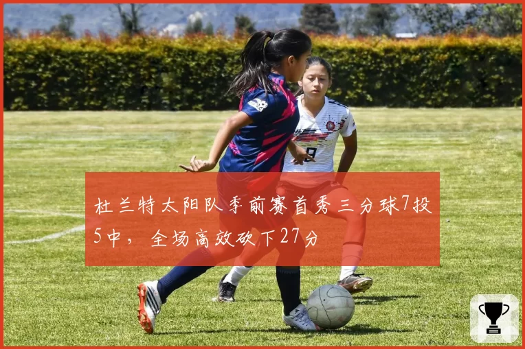 杜兰特太阳队季前赛首秀三分球7投5中，全场高效砍下27分